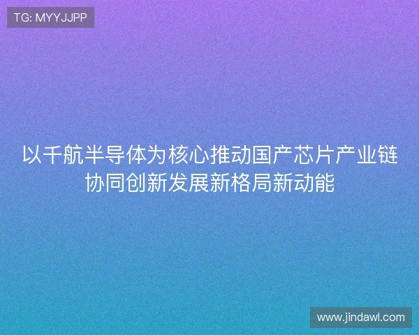 以千航半导体为核心推动国产芯片产业链协同创新发展新格局新动能