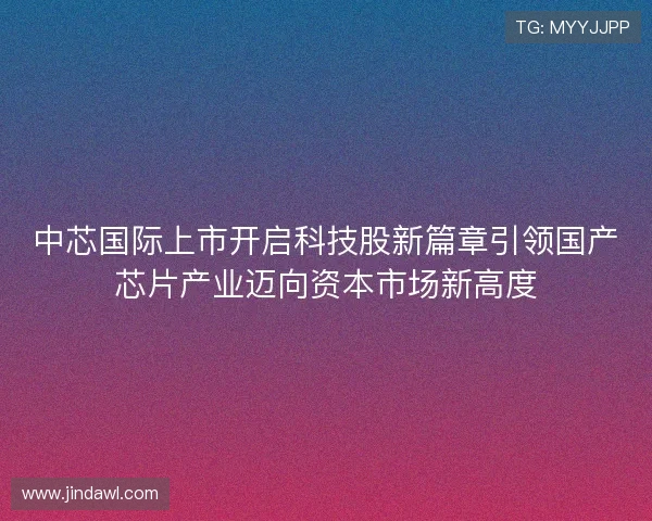 中芯国际上市开启科技股新篇章引领国产芯片产业迈向资本市场新高度